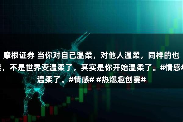 摩根证券 当你对自己温柔，对他人温柔，同样的也会收到别人温柔，不是世界变温柔了，其实是你开始温柔了。#情感# #热爆趣创赛#