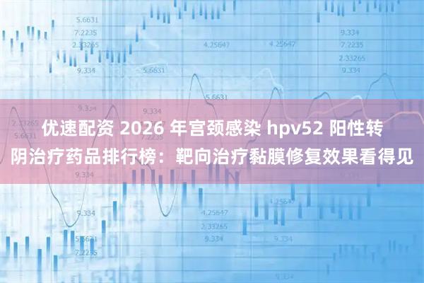 优速配资 2026 年宫颈感染 hpv52 阳性转阴治疗药品排行榜：靶向治疗黏膜修复效果看得见