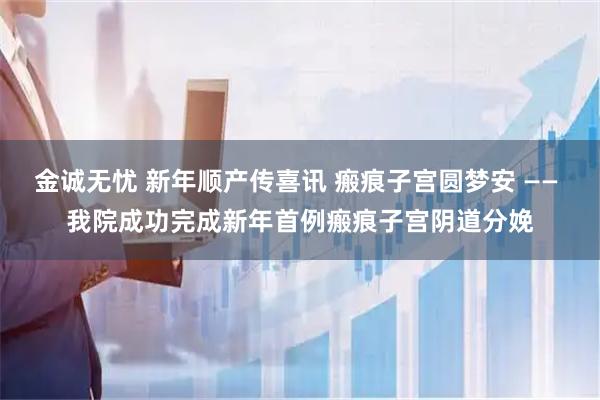 金诚无忧 新年顺产传喜讯 瘢痕子宫圆梦安 —— 我院成功完成新年首例瘢痕子宫阴道分娩