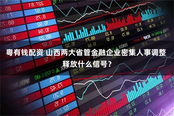 粤有钱配资 山西两大省管金融企业密集人事调整 释放什么信号？
