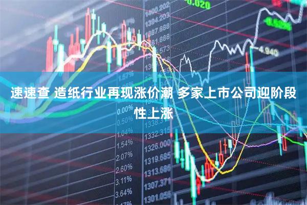 速速查 造纸行业再现涨价潮 多家上市公司迎阶段性上涨