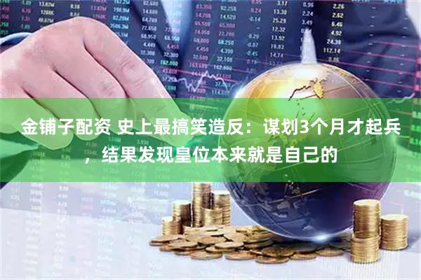 金铺子配资 史上最搞笑造反：谋划3个月才起兵，结果发现皇位本来就是自己的
