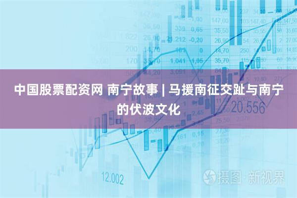 中国股票配资网 南宁故事 | 马援南征交趾与南宁的伏波文化