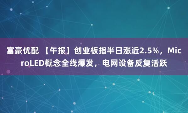 富豪优配 【午报】创业板指半日涨近2.5%，MicroLED概念全线爆发，电网设备反复活跃