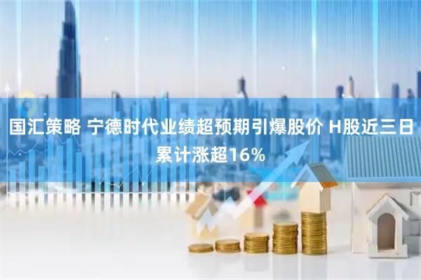 国汇策略 宁德时代业绩超预期引爆股价 H股近三日累计涨超16%