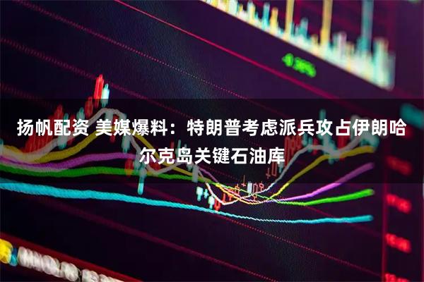 扬帆配资 美媒爆料:特朗普考虑派兵攻占伊朗哈尔克岛关键石油库