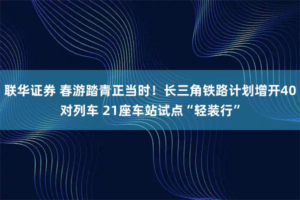 联华证券 春游踏青正当时！长三角铁路计划增开40对列车 21座车站试点“轻装行”