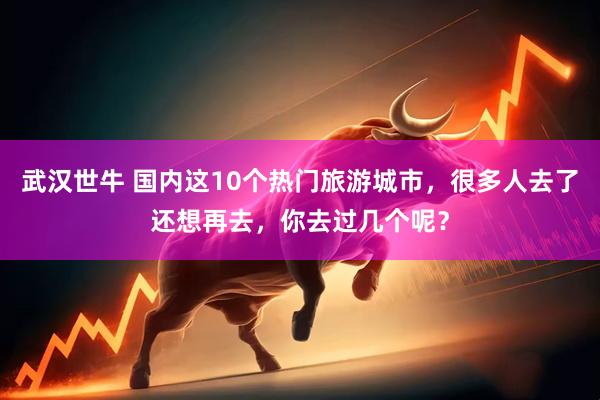 武汉世牛 国内这10个热门旅游城市，很多人去了还想再去，你去过几个呢？