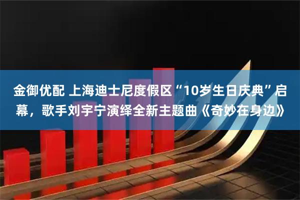 金御优配 上海迪士尼度假区“10岁生日庆典”启幕，歌手刘宇宁演绎全新主题曲《奇妙在身边》