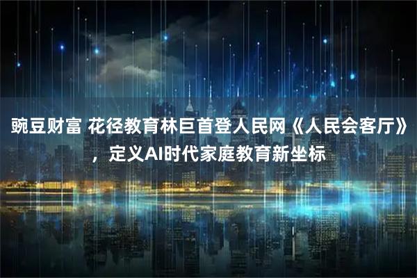 豌豆财富 花径教育林巨首登人民网《人民会客厅》，定义AI时代家庭教育新坐标
