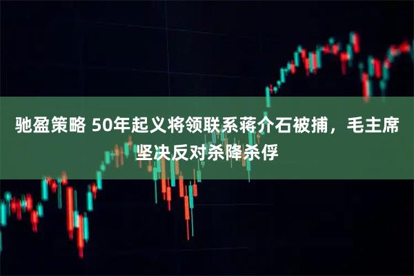 驰盈策略 50年起义将领联系蒋介石被捕，毛主席坚决反对杀降杀俘