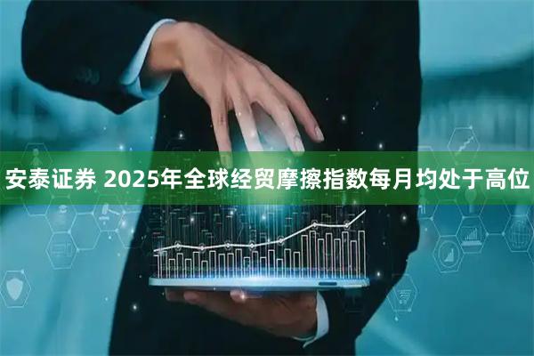 安泰证券 2025年全球经贸摩擦指数每月均处于高位