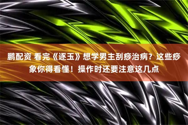 鹏配资 看完《逐玉》想学男主刮痧治病？这些痧象你得看懂！操作时还要注意这几点