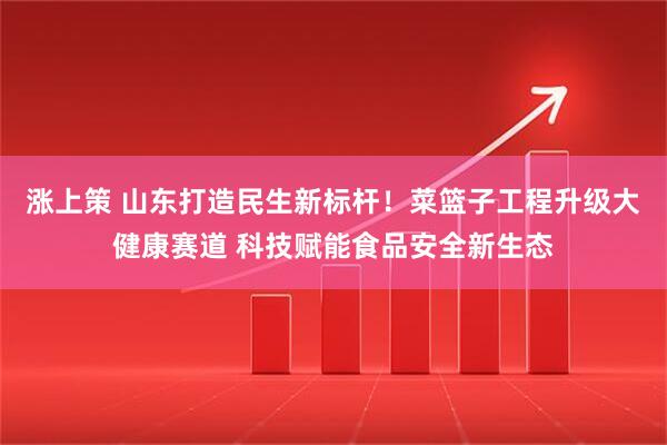 涨上策 山东打造民生新标杆！菜篮子工程升级大健康赛道 科技赋能食品安全新生态