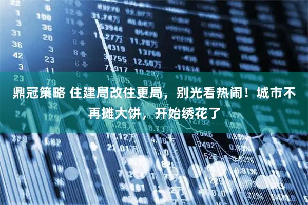 鼎冠策略 住建局改住更局,别光看热闹!城市不再摊大饼,开始绣花了