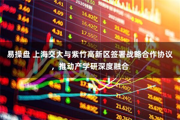 易操盘 上海交大与紫竹高新区签署战略合作协议,推动产学研深度融合