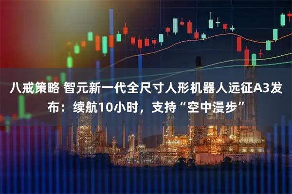 八戒策略 智元新一代全尺寸人形机器人远征A3发布:续航10小时,支持“空中漫步”