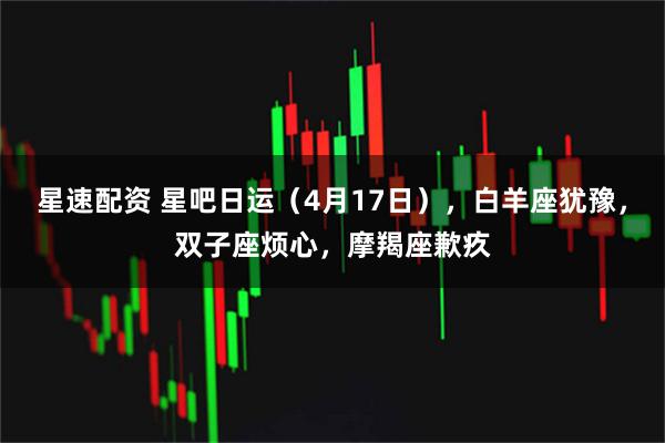 星速配资 星吧日运（4月17日），白羊座犹豫，双子座烦心，摩羯座歉疚