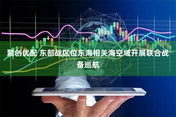 聚创优配 东部战区位东海相关海空域开展联合战备巡航