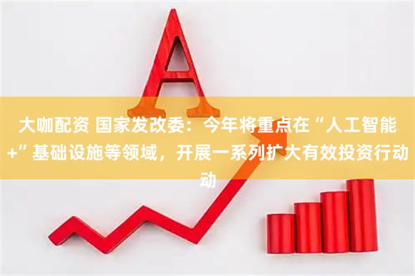大咖配资 国家发改委：今年将重点在“人工智能+”基础设施等领域，开展一系列扩大有效投资行动