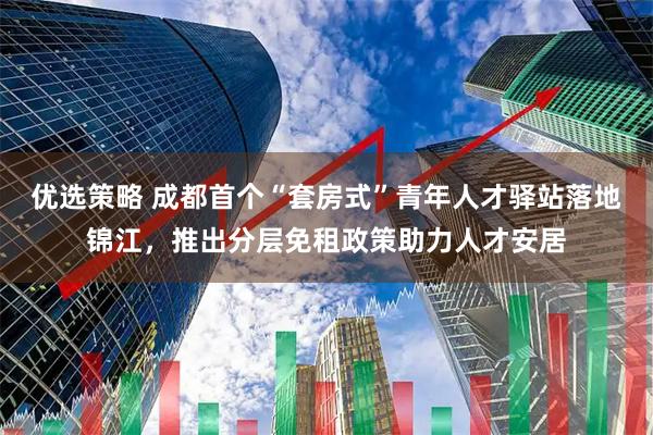 优选策略 成都首个“套房式”青年人才驿站落地锦江，推出分层免租政策助力人才安居