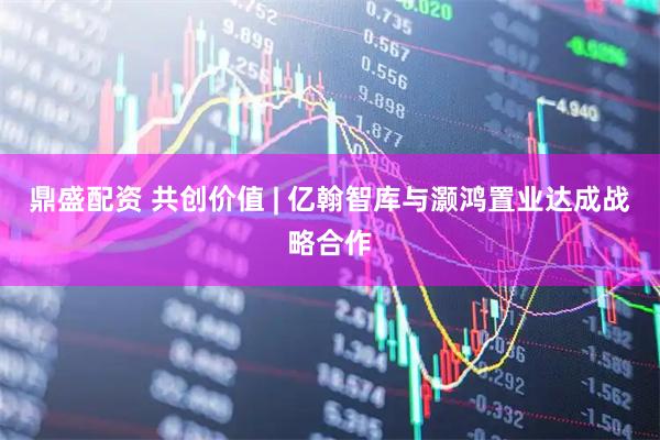 鼎盛配资 共创价值 | 亿翰智库与灏鸿置业达成战略合作