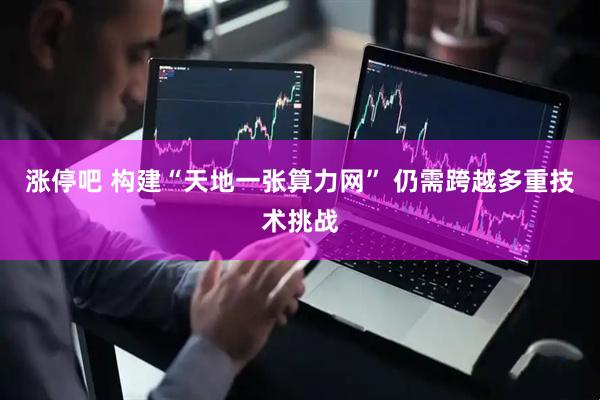 涨停吧 构建“天地一张算力网” 仍需跨越多重技术挑战
