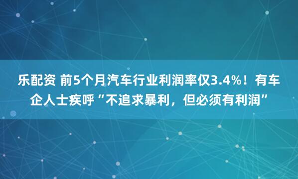乐配资 前5个月汽车行业利润率仅3.4%！有车企人士疾呼“不追求暴利，但必须有利润”