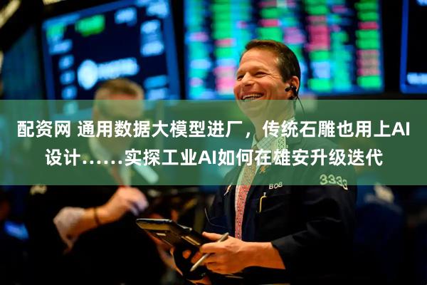 配资网 通用数据大模型进厂，传统石雕也用上AI设计……实探工业AI如何在雄安升级迭代