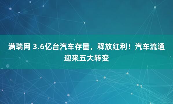 满瑞网 3.6亿台汽车存量，释放红利！汽车流通迎来五大转变