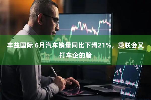 丰益国际 6月汽车销量同比下滑21%，乘联会又打车企的脸