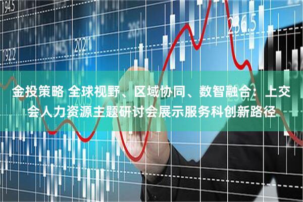 金投策略 全球视野、区域协同、数智融合：上交会人力资源主题研讨会展示服务科创新路径
