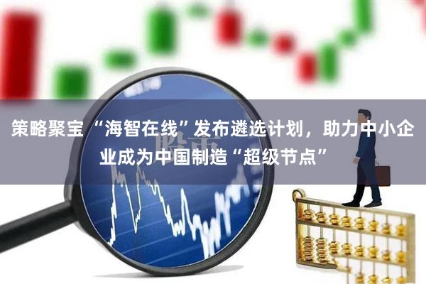 策略聚宝 “海智在线”发布遴选计划，助力中小企业成为中国制造“超级节点”