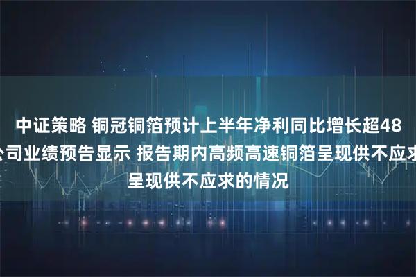 中证策略 铜冠铜箔预计上半年净利同比增长超486% 该公司业绩预告显示 报告期内高频高速铜箔呈现供不应求的情况