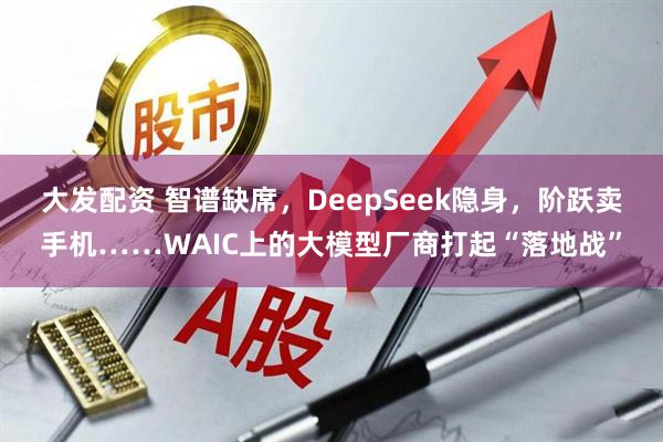 大发配资 智谱缺席,DeepSeek隐身,阶跃卖手机……WAIC上的大模型厂商打起“落地战”