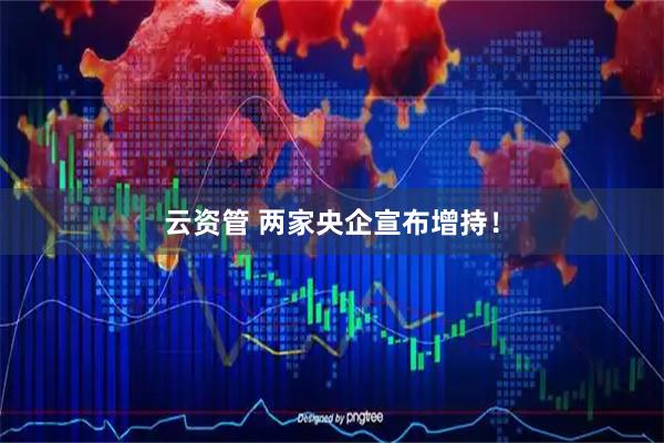 云资管 两家央企宣布增持!