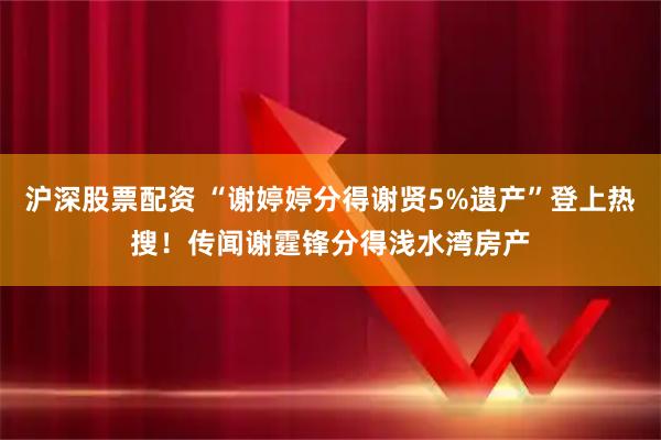 沪深股票配资 “谢婷婷分得谢贤5%遗产”登上热搜！传闻谢霆锋分得浅水湾房产