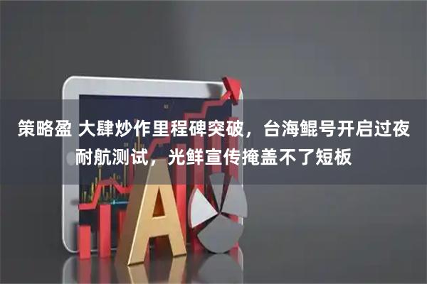 策略盈 大肆炒作里程碑突破，台海鲲号开启过夜耐航测试，光鲜宣传掩盖不了短板