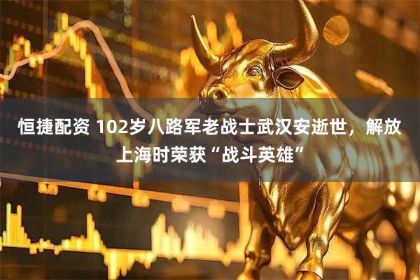 恒捷配资 102岁八路军老战士武汉安逝世，解放上海时荣获“战斗英雄”