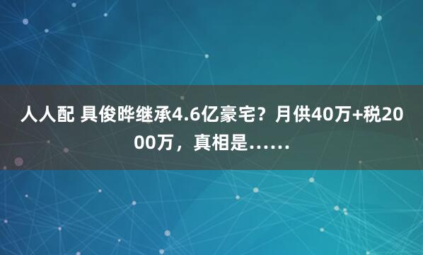 人人配 具俊晔继承4.6亿豪宅？月供40万+税2000万，真相是……