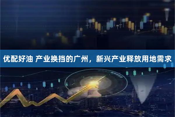 优配好油 产业换挡的广州，新兴产业释放用地需求