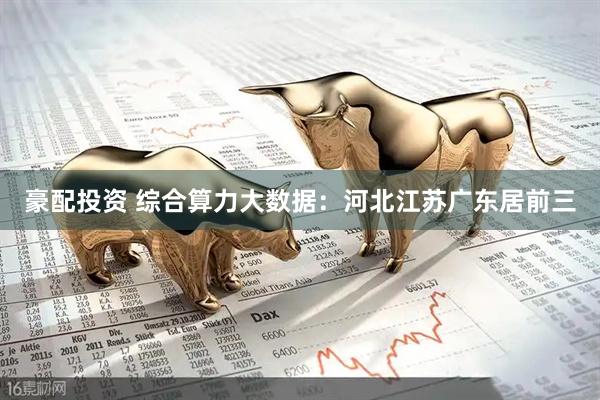 豪配投资 综合算力大数据：河北江苏广东居前三