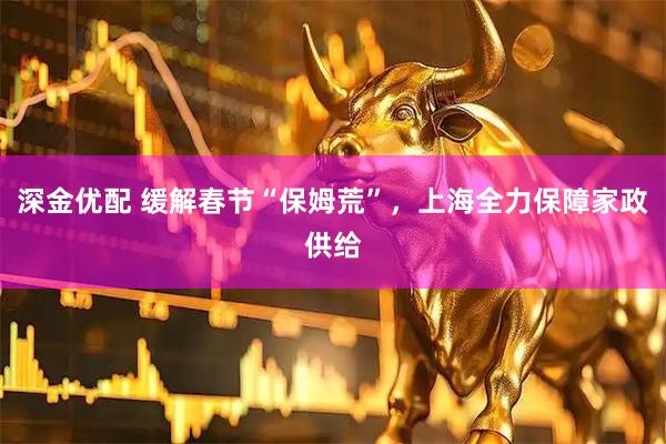 深金优配 缓解春节“保姆荒”，上海全力保障家政供给