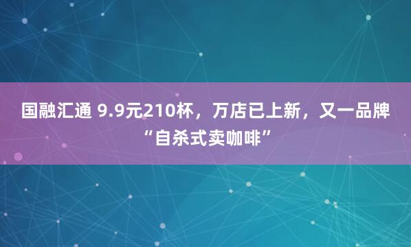 国融汇通 9.9元210杯，万店已上新，又一品牌“自杀式卖咖啡”
