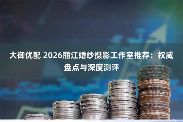 大御优配 2026丽江婚纱摄影工作室推荐：权威盘点与深度测评