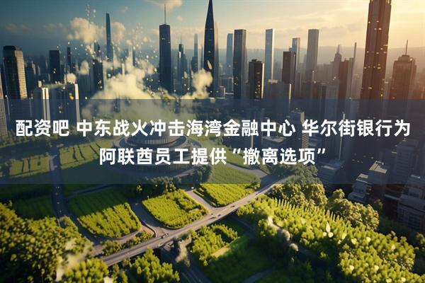 配资吧 中东战火冲击海湾金融中心 华尔街银行为阿联酋员工提供“撤离选项”