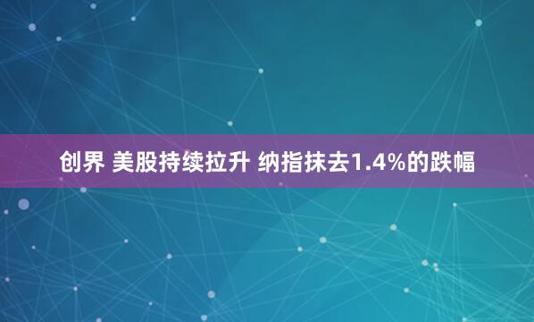 创界 美股持续拉升 纳指抹去1.4%的跌幅