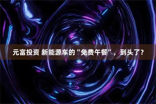元富投资 新能源车的“免费午餐”，到头了？