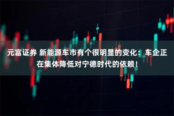 元富证券 新能源车市有个很明显的变化：车企正在集体降低对宁德时代的依赖！