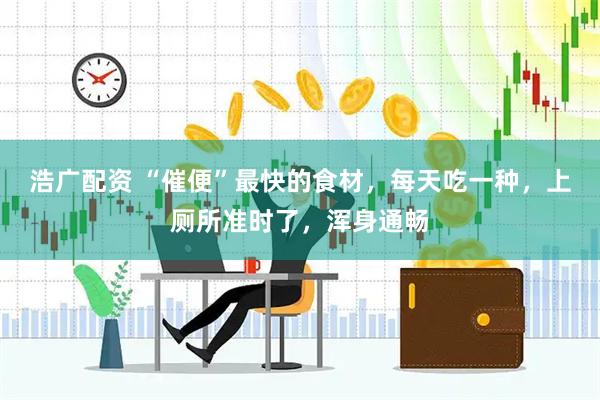 浩广配资 “催便”最快的食材，每天吃一种，上厕所准时了，浑身通畅